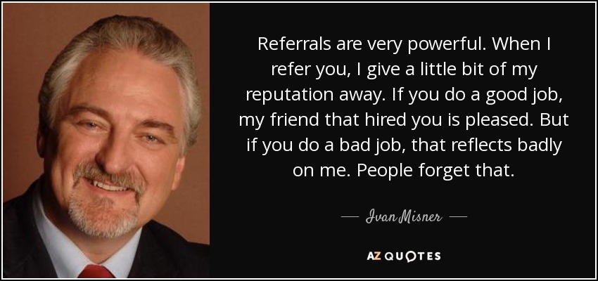 Referrals are very powerful. When I refer you, I give a little bit of my reputation away. If you do a good job, my friend that hired you is pleased. But if you do a bad job, that reflects badly on me. People forget that. - Ivan Misner