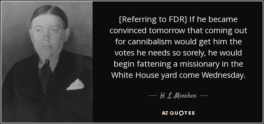 [Referring to FDR] If he became convinced tomorrow that coming out for cannibalism would get him the votes he needs so sorely, he would begin fattening a missionary in the White House yard come Wednesday. - H. L. Mencken