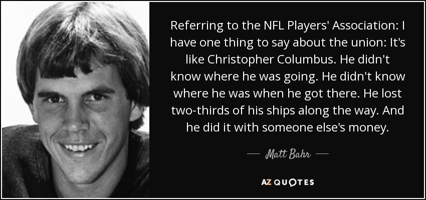 Referring to the NFL Players' Association: I have one thing to say about the union: It's like Christopher Columbus. He didn't know where he was going. He didn't know where he was when he got there. He lost two-thirds of his ships along the way. And he did it with someone else's money. - Matt Bahr