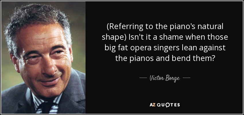 (Referring to the piano's natural shape) Isn't it a shame when those big fat opera singers lean against the pianos and bend them? - Victor Borge