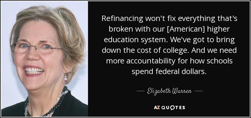 Refinancing won't fix everything that's broken with our [American] higher education system. We've got to bring down the cost of college. And we need more accountability for how schools spend federal dollars. - Elizabeth Warren