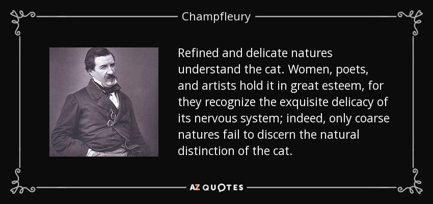 Refined and delicate natures understand the cat. Women, poets, and artists hold it in great esteem, for they recognize the exquisite delicacy of its nervous system; indeed, only coarse natures fail to discern the natural distinction of the cat. - Champfleury