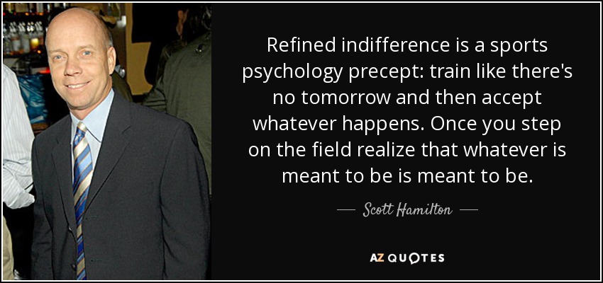 Refined indifference is a sports psychology precept: train like there's no tomorrow and then accept whatever happens. Once you step on the field realize that whatever is meant to be is meant to be. - Scott Hamilton