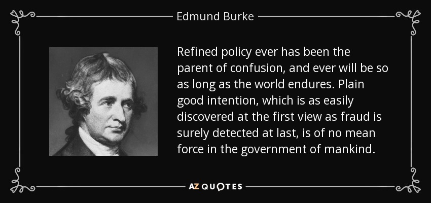 Refined policy ever has been the parent of confusion, and ever will be so as long as the world endures. Plain good intention, which is as easily discovered at the first view as fraud is surely detected at last, is of no mean force in the government of mankind. - Edmund Burke