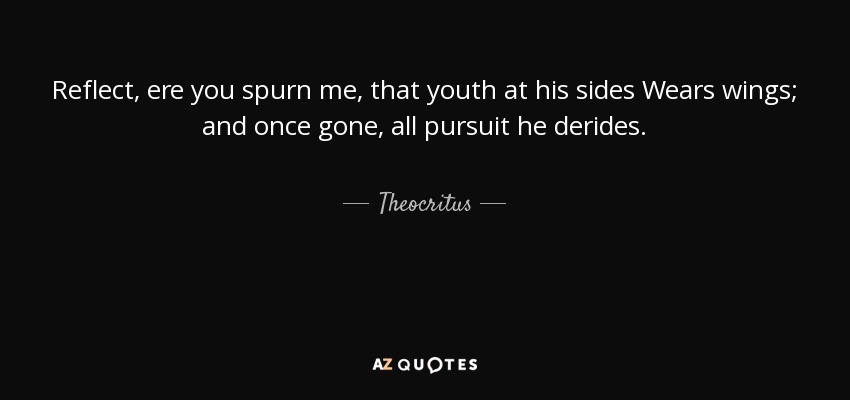 Reflect, ere you spurn me, that youth at his sides Wears wings; and once gone, all pursuit he derides. - Theocritus