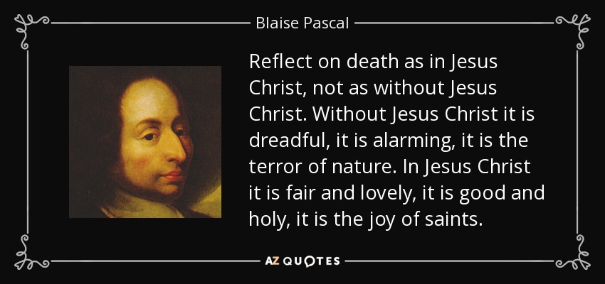 Reflect on death as in Jesus Christ, not as without Jesus Christ. Without Jesus Christ it is dreadful, it is alarming, it is the terror of nature. In Jesus Christ it is fair and lovely, it is good and holy, it is the joy of saints. - Blaise Pascal