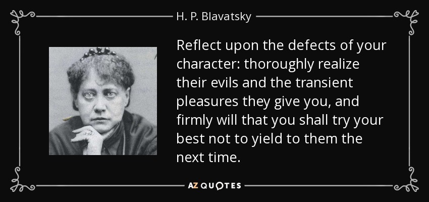 Reflect upon the defects of your character: thoroughly realize their evils and the transient pleasures they give you, and firmly will that you shall try your best not to yield to them the next time. - H. P. Blavatsky