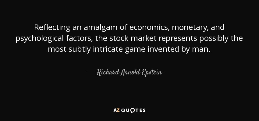 Reflecting an amalgam of economics, monetary, and psychological factors, the stock market represents possibly the most subtly intricate game invented by man. - Richard Arnold Epstein