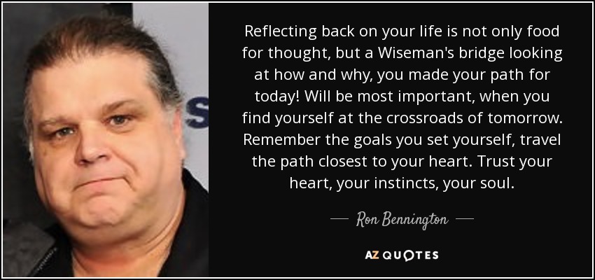 Reflecting back on your life is not only food for thought, but a Wiseman's bridge looking at how and why, you made your path for today! Will be most important, when you find yourself at the crossroads of tomorrow. Remember the goals you set yourself, travel the path closest to your heart. Trust your heart, your instincts, your soul. - Ron Bennington