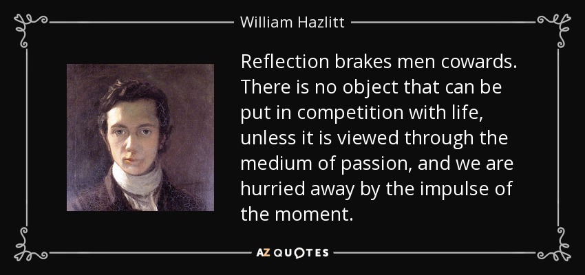 Reflection brakes men cowards. There is no object that can be put in competition with life, unless it is viewed through the medium of passion, and we are hurried away by the impulse of the moment. - William Hazlitt