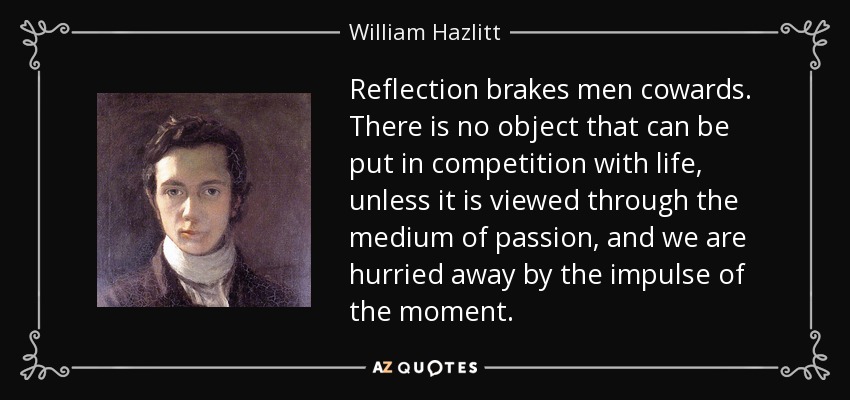 Reflection brakes men cowards. There is no object that can be put in competition with life, unless it is viewed through the medium of passion, and we are hurried away by the impulse of the moment. - William Hazlitt