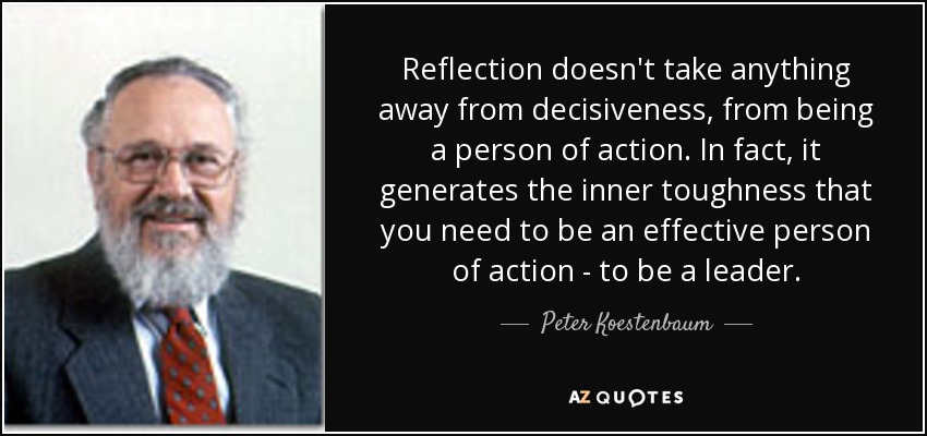 Reflection doesn't take anything away from decisiveness, from being a person of action. In fact, it generates the inner toughness that you need to be an effective person of action - to be a leader. - Peter Koestenbaum