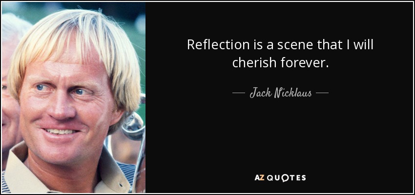Reflection is a scene that I will cherish forever. - Jack Nicklaus