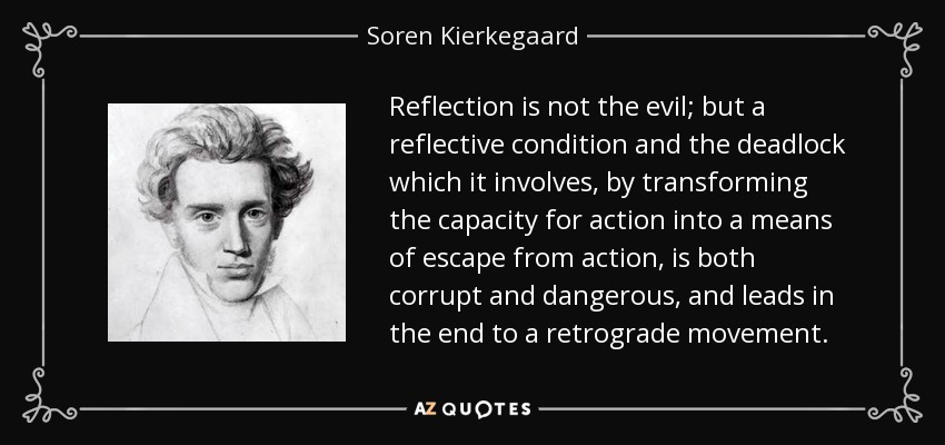 Reflection is not the evil; but a reflective condition and the deadlock which it involves, by transforming the capacity for action into a means of escape from action, is both corrupt and dangerous, and leads in the end to a retrograde movement. - Soren Kierkegaard