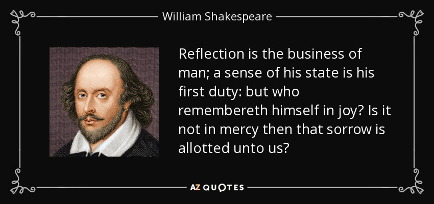 Reflection is the business of man; a sense of his state is his first duty: but who remembereth himself in joy? Is it not in mercy then that sorrow is allotted unto us? - William Shakespeare