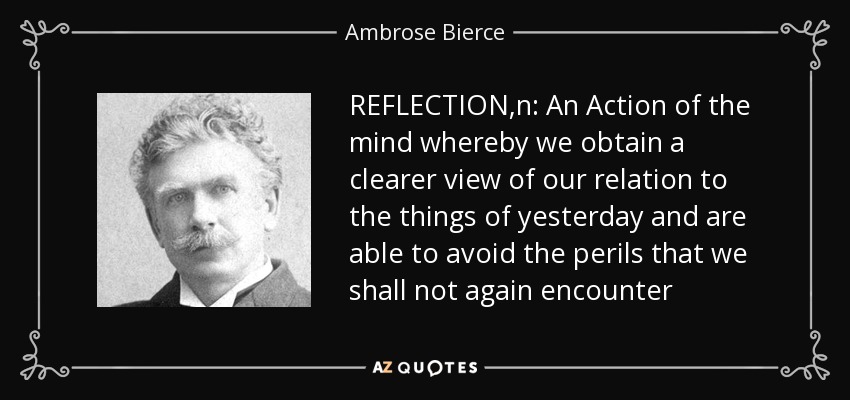 REFLECTION,n: An Action of the mind whereby we obtain a clearer view of our relation to the things of yesterday and are able to avoid the perils that we shall not again encounter - Ambrose Bierce
