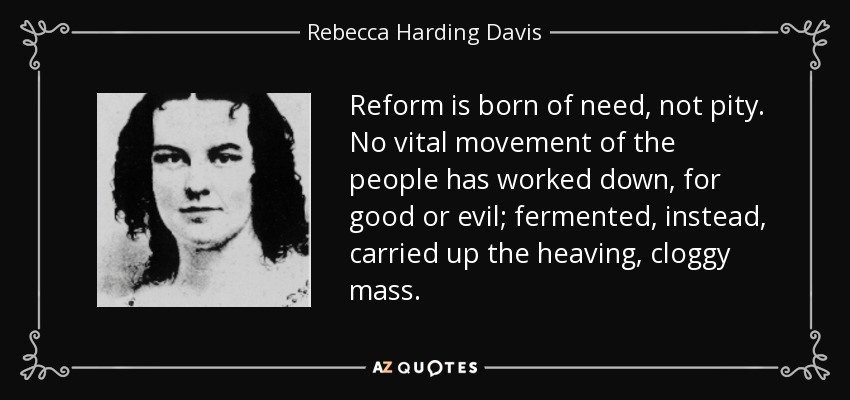 Reform is born of need, not pity. No vital movement of the people has worked down, for good or evil; fermented, instead, carried up the heaving, cloggy mass. - Rebecca Harding Davis