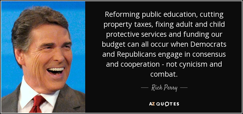 Reforming public education, cutting property taxes, fixing adult and child protective services and funding our budget can all occur when Democrats and Republicans engage in consensus and cooperation - not cynicism and combat. - Rick Perry