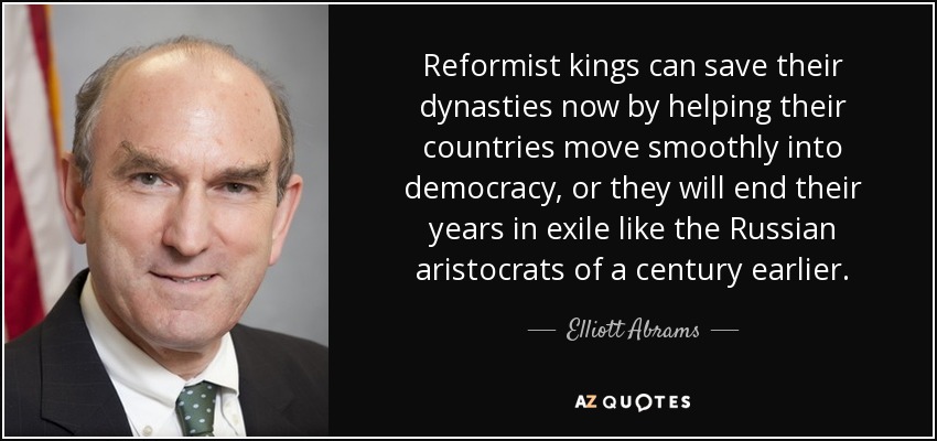 Reformist kings can save their dynasties now by helping their countries move smoothly into democracy, or they will end their years in exile like the Russian aristocrats of a century earlier. - Elliott Abrams