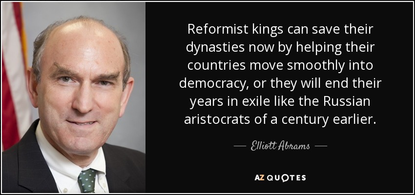 Reformist kings can save their dynasties now by helping their countries move smoothly into democracy, or they will end their years in exile like the Russian aristocrats of a century earlier. - Elliott Abrams