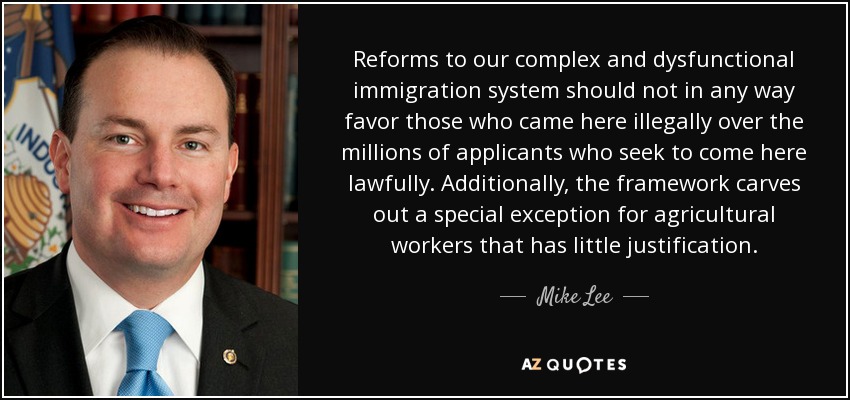 Reforms to our complex and dysfunctional immigration system should not in any way favor those who came here illegally over the millions of applicants who seek to come here lawfully. Additionally, the framework carves out a special exception for agricultural workers that has little justification. - Mike Lee