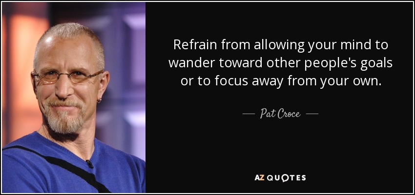 Refrain from allowing your mind to wander toward other people's goals or to focus away from your own. - Pat Croce