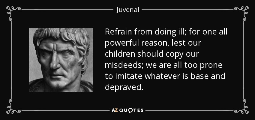 Refrain from doing ill; for one all powerful reason, lest our children should copy our misdeeds; we are all too prone to imitate whatever is base and depraved. - Juvenal