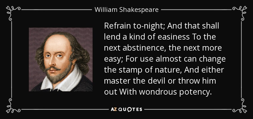 Refrain to-night; And that shall lend a kind of easiness To the next abstinence, the next more easy; For use almost can change the stamp of nature, And either master the devil or throw him out With wondrous potency. - William Shakespeare