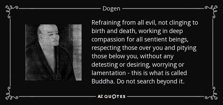 Refraining from all evil, not clinging to birth and death, working in deep compassion for all sentient beings, respecting those over you and pitying those below you, without any detesting or desiring, worrying or lamentation - this is what is called Buddha. Do not search beyond it. - Dogen