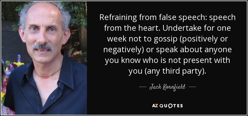 Refraining from false speech: speech from the heart. Undertake for one week not to gossip (positively or negatively) or speak about anyone you know who is not present with you (any third party). - Jack Kornfield