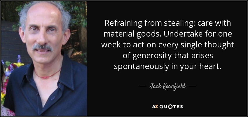 Refraining from stealing: care with material goods. Undertake for one week to act on every single thought of generosity that arises spontaneously in your heart. - Jack Kornfield