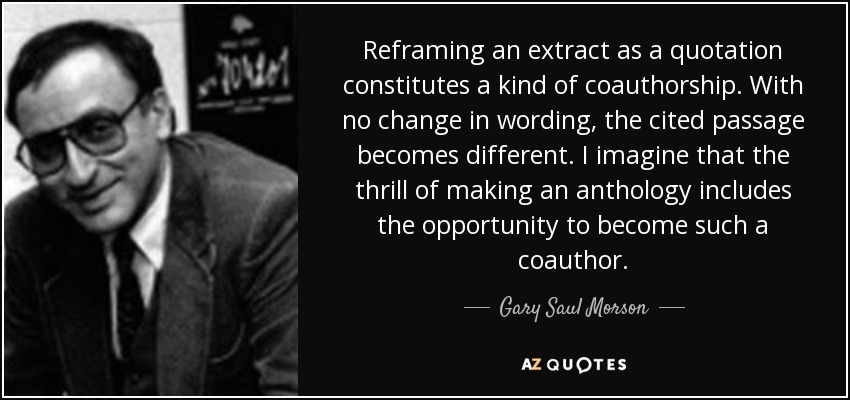 Reframing an extract as a quotation constitutes a kind of coauthorship. With no change in wording, the cited passage becomes different. I imagine that the thrill of making an anthology includes the opportunity to become such a coauthor. - Gary Saul Morson
