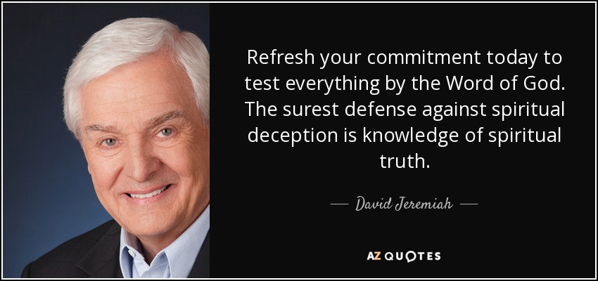 Refresh your commitment today to test everything by the Word of God. The surest defense against spiritual deception is knowledge of spiritual truth. - David Jeremiah