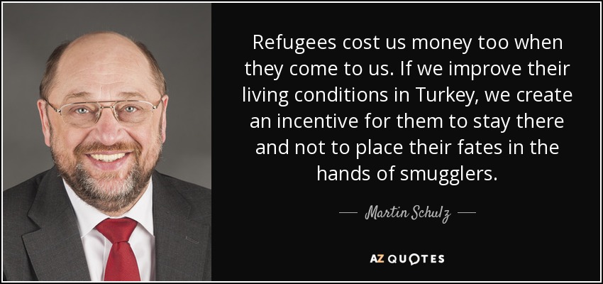 Refugees cost us money too when they come to us. If we improve their living conditions in Turkey, we create an incentive for them to stay there and not to place their fates in the hands of smugglers. - Martin Schulz