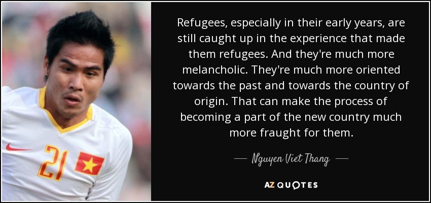 Refugees, especially in their early years, are still caught up in the experience that made them refugees. And they're much more melancholic. They're much more oriented towards the past and towards the country of origin. That can make the process of becoming a part of the new country much more fraught for them. - Nguyen Viet Thang