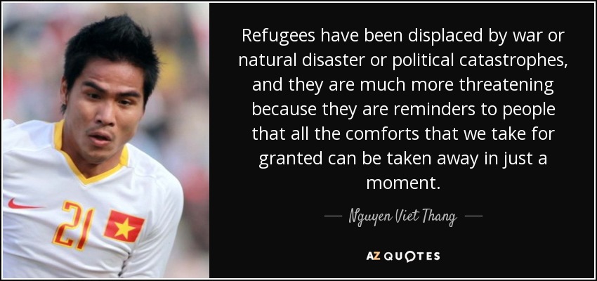 Refugees have been displaced by war or natural disaster or political catastrophes, and they are much more threatening because they are reminders to people that all the comforts that we take for granted can be taken away in just a moment. - Nguyen Viet Thang