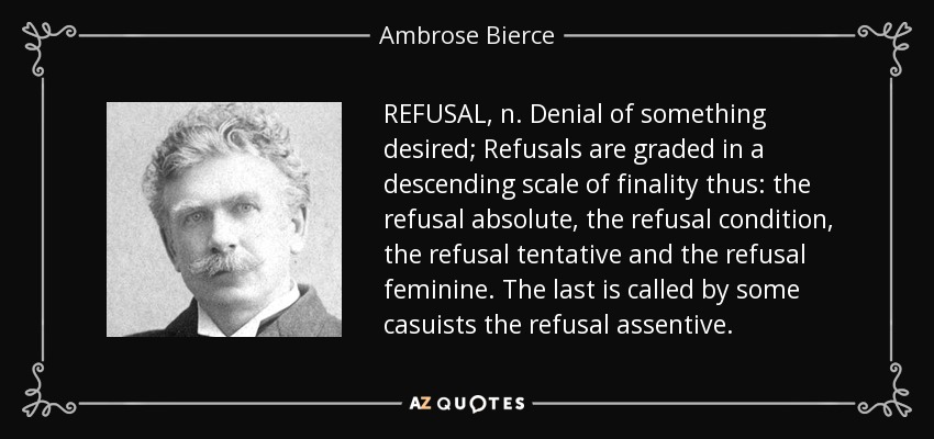 REFUSAL, n. Denial of something desired; Refusals are graded in a descending scale of finality thus: the refusal absolute, the refusal condition, the refusal tentative and the refusal feminine. The last is called by some casuists the refusal assentive. - Ambrose Bierce