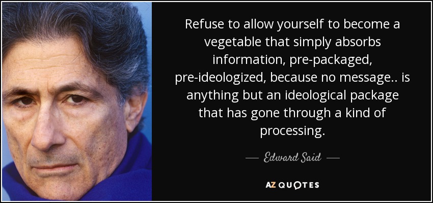 Refuse to allow yourself to become a vegetable that simply absorbs information, pre-packaged, pre-ideologized , because no message.. is anything but an ideological package that has gone through a kind of processing. - Edward Said
