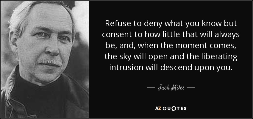 Refuse to deny what you know but consent to how little that will always be, and, when the moment comes, the sky will open and the liberating intrusion will descend upon you. - Jack Miles