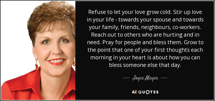 Refuse to let your love grow cold. Stir up love in your life - towards your spouse and towards your family, friends, neighbours, co-workers. Reach out to others who are hurting and in need. Pray for people and bless them. Grow to the point that one of your first thoughts each morning in your heart is about how you can bless someone else that day. - Joyce Meyer