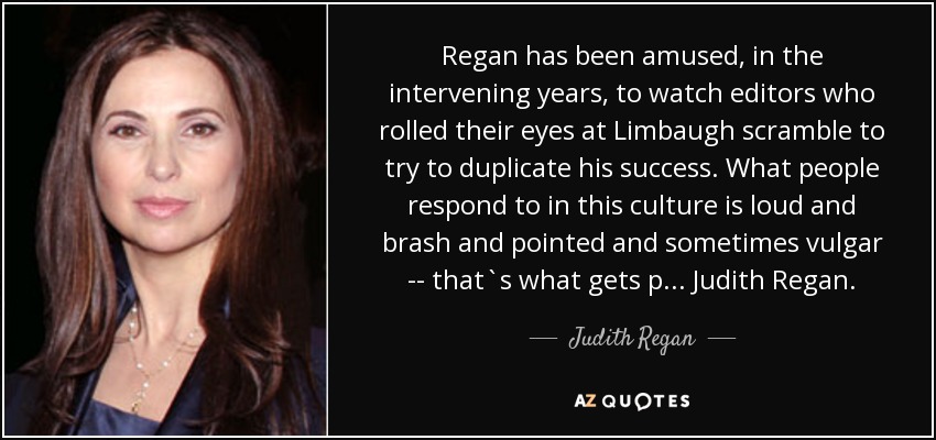 Regan has been amused, in the intervening years, to watch editors who rolled their eyes at Limbaugh scramble to try to duplicate his success. What people respond to in this culture is loud and brash and pointed and sometimes vulgar -- that`s what gets p... Judith Regan. - Judith Regan