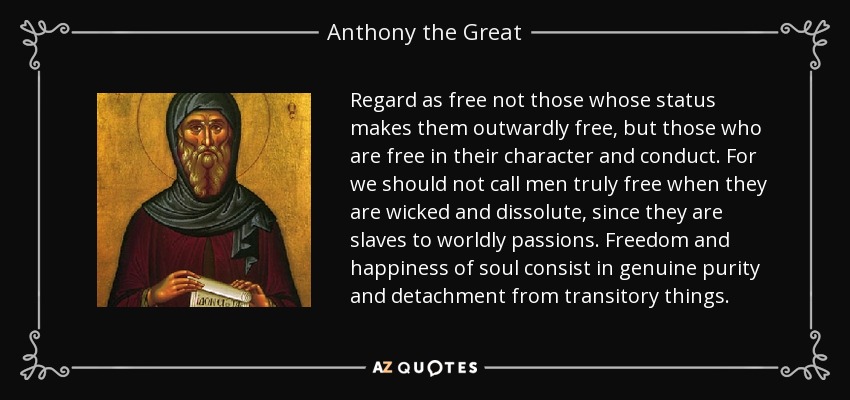 Regard as free not those whose status makes them outwardly free, but those who are free in their character and conduct. For we should not call men truly free when they are wicked and dissolute, since they are slaves to worldly passions. Freedom and happiness of soul consist in genuine purity and detachment from transitory things. - Anthony the Great