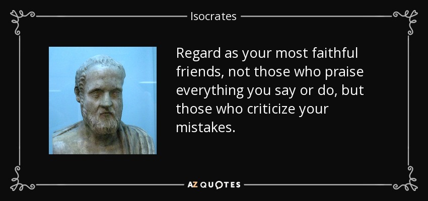 Regard as your most faithful friends, not those who praise everything you say or do, but those who criticize your mistakes. - Isocrates