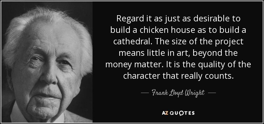 Regard it as just as desirable to build a chicken house as to build a cathedral. The size of the project means little in art, beyond the money matter. It is the quality of the character that really counts. - Frank Lloyd Wright