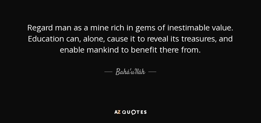 Regard man as a mine rich in gems of inestimable value. Education can, alone, cause it to reveal its treasures, and enable mankind to benefit there from. - Bahá'u'lláh