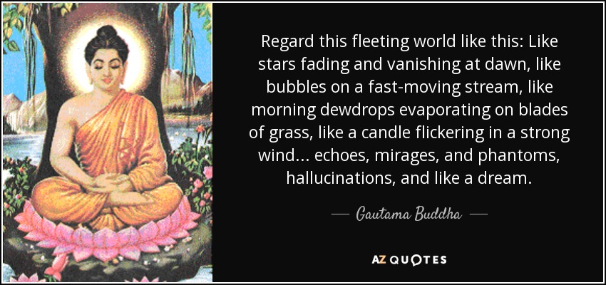 Regard this fleeting world like this: Like stars fading and vanishing at dawn, like bubbles on a fast-moving stream, like morning dewdrops evaporating on blades of grass, like a candle flickering in a strong wind... echoes, mirages, and phantoms, hallucinations, and like a dream. - Gautama Buddha