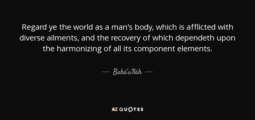 Regard ye the world as a man's body, which is afflicted with diverse ailments, and the recovery of which dependeth upon the harmonizing of all its component elements. - Bahá'u'lláh