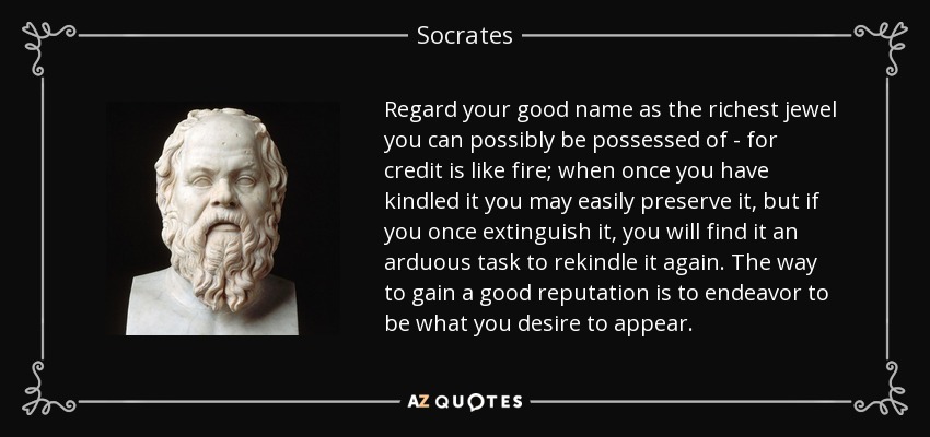 Regard your good name as the richest jewel you can possibly be possessed of - for credit is like fire; when once you have kindled it you may easily preserve it, but if you once extinguish it, you will find it an arduous task to rekindle it again. The way to gain a good reputation is to endeavor to be what you desire to appear. - Socrates