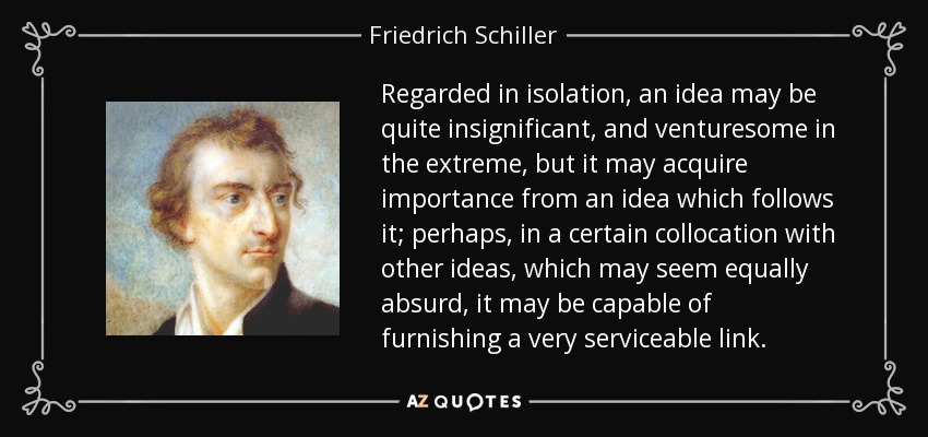 Regarded in isolation, an idea may be quite insignificant, and venturesome in the extreme, but it may acquire importance from an idea which follows it; perhaps, in a certain collocation with other ideas, which may seem equally absurd, it may be capable of furnishing a very serviceable link. - Friedrich Schiller