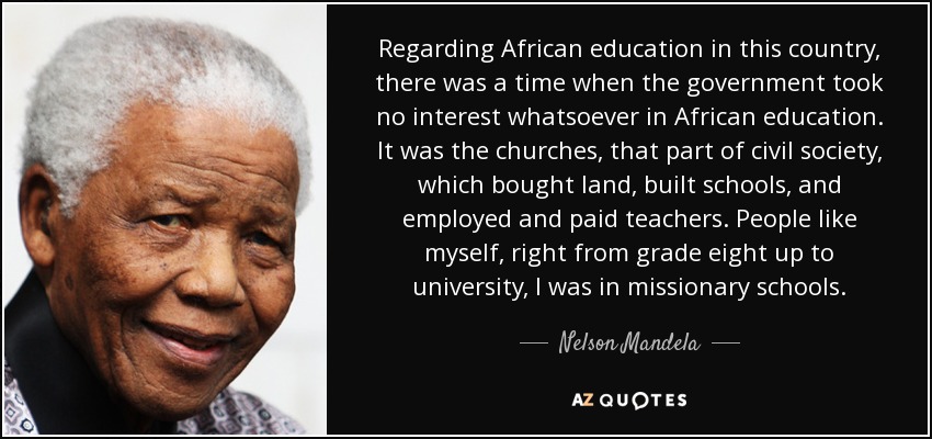 Regarding African education in this country, there was a time when the government took no interest whatsoever in African education. It was the churches, that part of civil society, which bought land, built schools, and employed and paid teachers. People like myself, right from grade eight up to university, I was in missionary schools. - Nelson Mandela